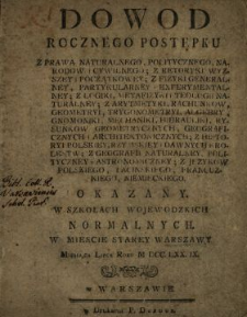 Dowod Rocznego Postępku Z Prawa Naturalnego, Politycznego, Narodow i Cywilnego, Z Retoryki Wyzszey i Początkowey, Z Fizyki Generalney, Partykularney i Experymentalney, Z Logiki, Metafizyki i Teologii Naturalney, Z Arytmetyki, Rachunkow, Geometryi, Trygonometryi, Algebry, Gnomoniki, Mechaniki, Hidrauliki, Rysunkow Geometrycznych, Geograficznych i Architektonicznych, Z Historyi Polskiey, Rzymskiey i Dawnych Krolestw, Z Geografii Naturalney, Polityczney i Astronomiczney, Z Językow Polskiego, Łacinskiego, Francuzkiego, Niemieckiego Okazany W Szkołach Wojewodzkich Normalnych W Miescie Starey Warszawy Miesiąca Lipca Roku M DCC. LXX. IX